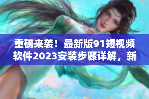 重磅来袭！最新版91短视频软件2023安装步骤详解，新功能全面升级！