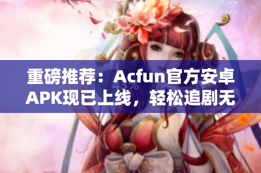 重磅推荐：Acfun官方安卓APK现已上线，轻松追剧无广告！