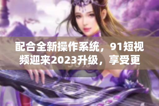 配合全新操作系统，91短视频迎来2023升级，享受更流畅使用体验！