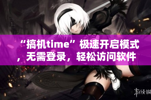 “搞机time”极速开启模式，无需登录，轻松访问软件更快捷