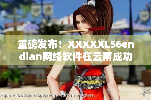 重磅发布！XXXXXL56endian网络软件在云南成功上线
