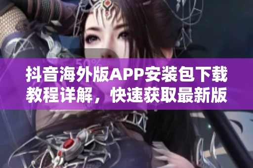 抖音海外版APP安装包下载教程详解，快速获取最新版本推荐指南