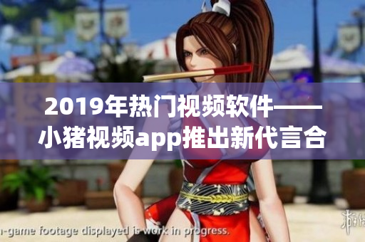 2019年热门视频软件——小猪视频app推出新代言合作