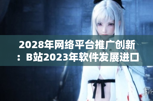 2028年网络平台推广创新：B站2023年软件发展进口解析