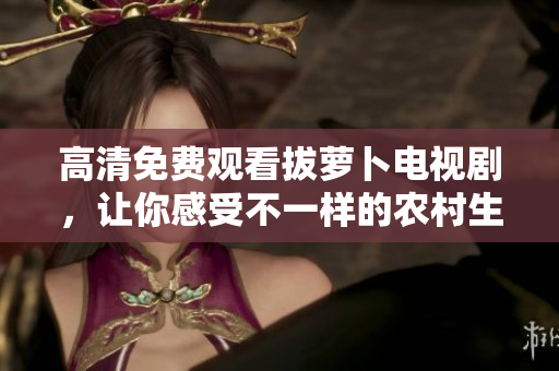 高清免费观看拔萝卜电视剧，让你感受不一样的农村生活