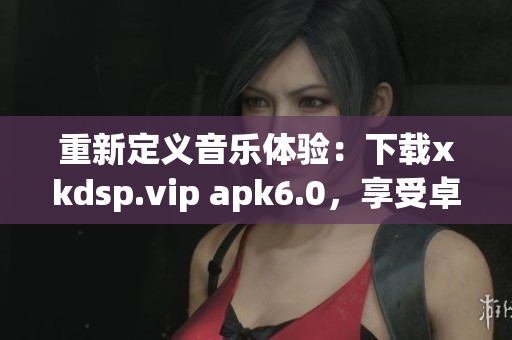 重新定义音乐体验：下载xkdsp.vip apk6.0，享受卓越音质