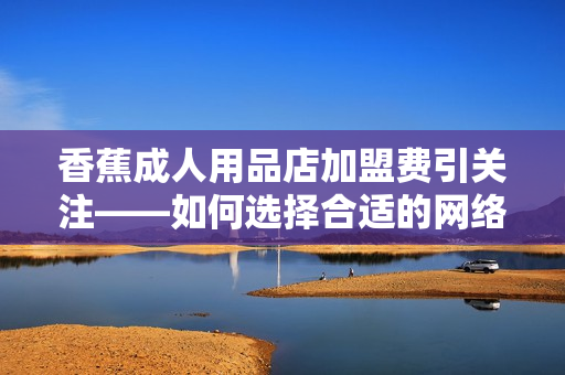 香蕉成人用品店加盟费引关注——如何选择合适的网络软件来优化运营？