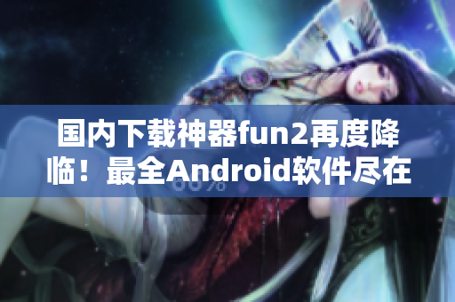 国内下载神器fun2再度降临！最全Android软件尽在其中