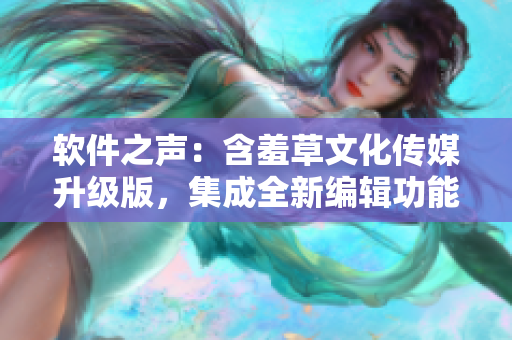 软件之声：含羞草文化传媒升级版，集成全新编辑功能