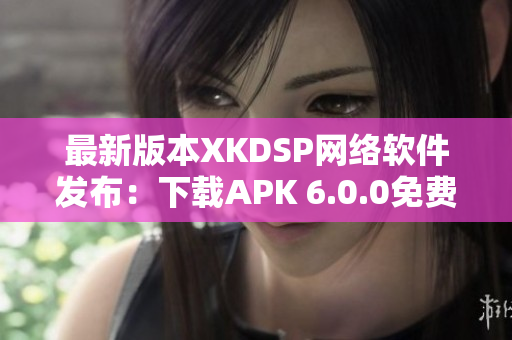 最新版本XKDSP网络软件发布：下载APK 6.0.0免费体验