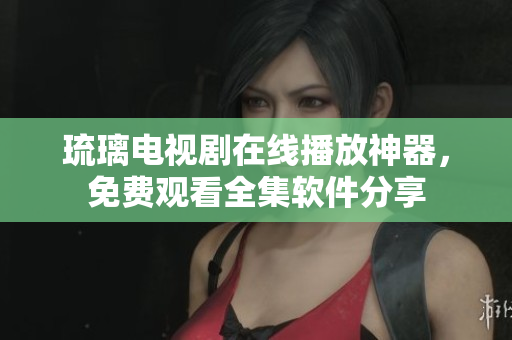 琉璃电视剧在线播放神器，免费观看全集软件分享