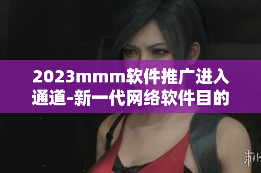 2023mmm软件推广进入通道-新一代网络软件目的地