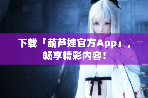 下载「葫芦娃官方App」，畅享精彩内容！