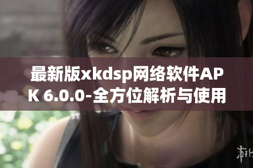 最新版xkdsp网络软件APK 6.0.0-全方位解析与使用教程