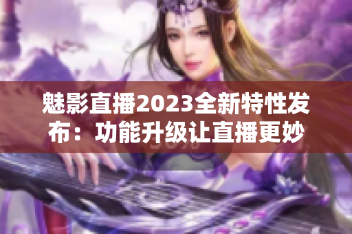 魅影直播2023全新特性发布：功能升级让直播更妙