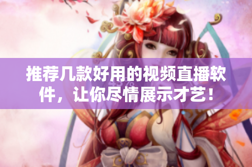 推荐几款好用的视频直播软件，让你尽情展示才艺！