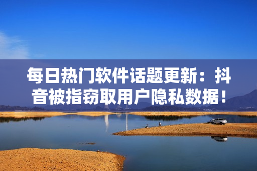 每日热门软件话题更新：抖音被指窃取用户隐私数据！