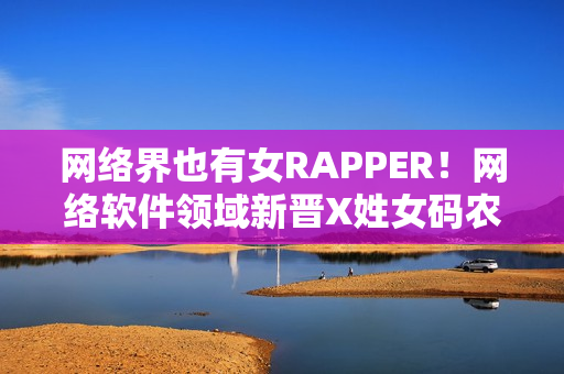 网络界也有女RAPPER！网络软件领域新晋X姓女码农首次亮相！