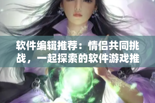 软件编辑推荐：情侣共同挑战，一起探索的软件游戏推荐