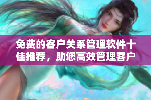 免费的客户关系管理软件十佳推荐，助您高效管理客户关系