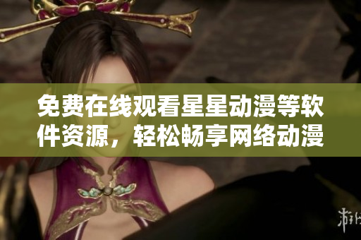 免费在线观看星星动漫等软件资源，轻松畅享网络动漫乐趣