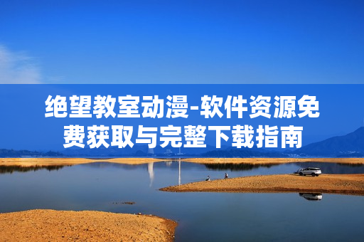 绝望教室动漫-软件资源免费获取与完整下载指南