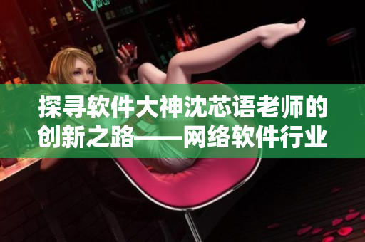 探寻软件大神沈芯语老师的创新之路——网络软件行业的领军人物
