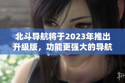 北斗导航将于2023年推出升级版，功能更强大的导航系统即将到来！