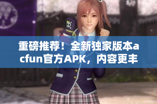 重磅推荐！全新独家版本acfun官方APK，内容更丰富，稳定可靠，赶紧下载安装！