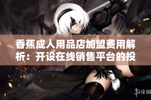 香蕉成人用品店加盟费用解析：开设在线销售平台的投资指南