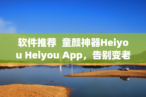软件推荐  童颜神器Heiyou Heiyou App，告别变老烦恼