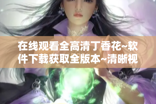 在线观看全高清丁香花~软件下载获取全版本~清晰视频播放~网络应用分享