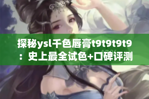 探秘ysl千色唇膏t9t9t9t9：史上最全试色+口碑评测