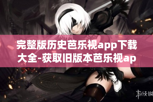 完整版历史芭乐视app下载大全-获取旧版本芭乐视app的方法