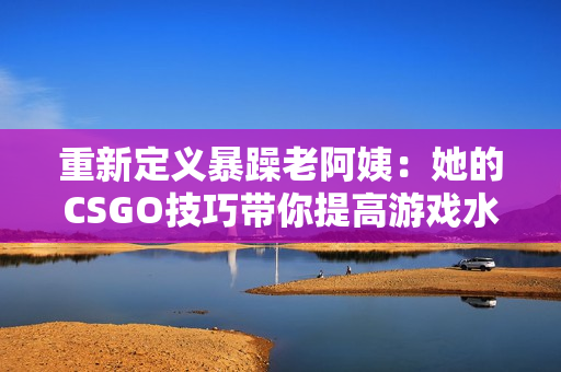 重新定义暴躁老阿姨：她的CSGO技巧带你提高游戏水平！