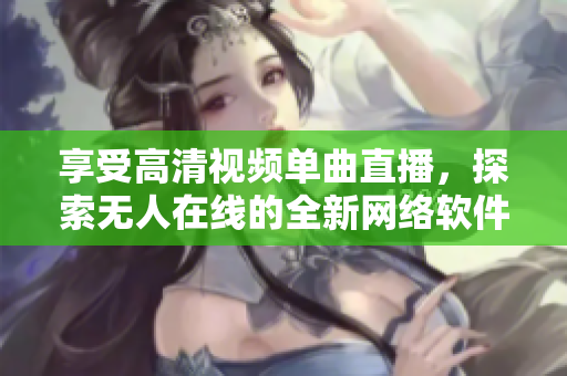 享受高清视频单曲直播，探索无人在线的全新网络软件未来