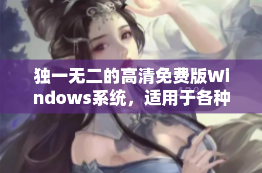独一无二的高清免费版Windows系统，适用于各种软件。