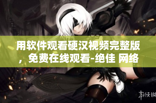 用软件观看硬汉视频完整版，免费在线观看-绝佳 网络软件推荐