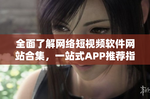 全面了解网络短视频软件网站合集，一站式APP推荐指南