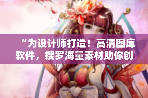 “为设计师打造！高清图库软件，搜罗海量素材助你创作”