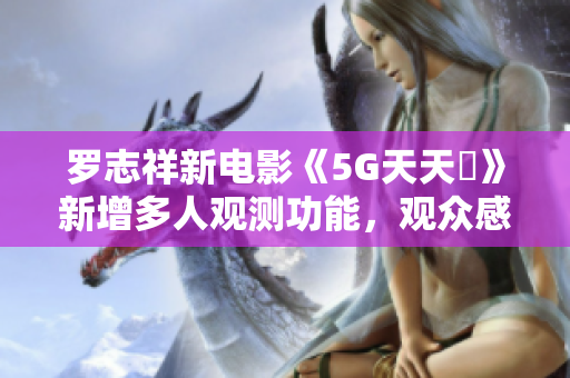 罗志祥新电影《5G天天奭》新增多人观测功能，观众感受如何？
