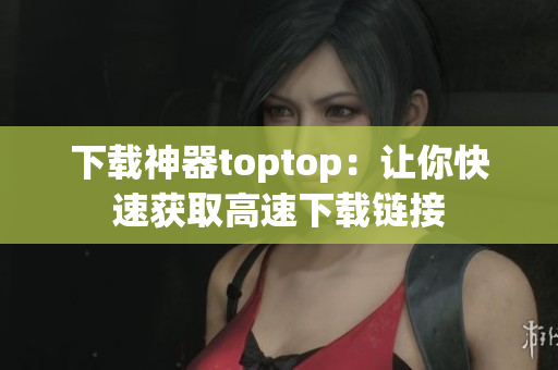 下载神器toptop：让你快速获取高速下载链接