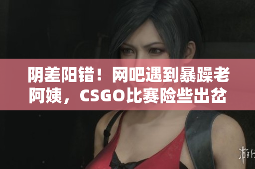 阴差阳错！网吧遇到暴躁老阿姨，CSGO比赛险些出岔子