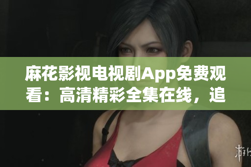麻花影视电视剧App免费观看：高清精彩全集在线，追剧神器！