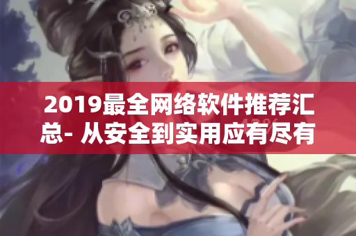 2019最全网络软件推荐汇总- 从安全到实用应有尽有