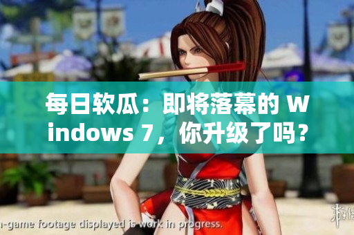 每日软瓜：即将落幕的 Windows 7，你升级了吗？