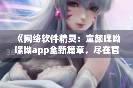 《网络软件精灵：童颜嘿呦嘿呦app全新篇章，尽在官网推广》