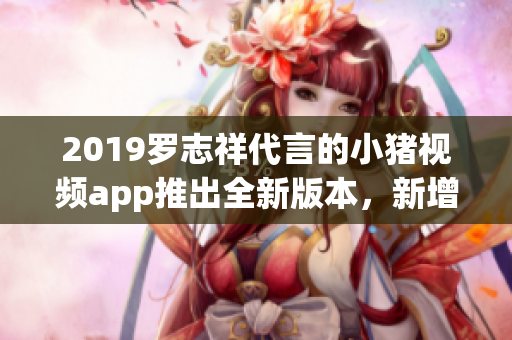 2019罗志祥代言的小猪视频app推出全新版本，新增多项软件功能