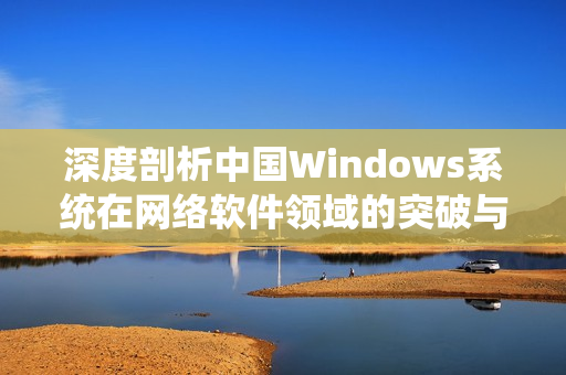 深度剖析中国Windows系统在网络软件领域的突破与发展