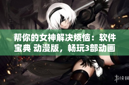 帮你的女神解决烦恼：软件宝典 动漫版，畅玩3部动画 